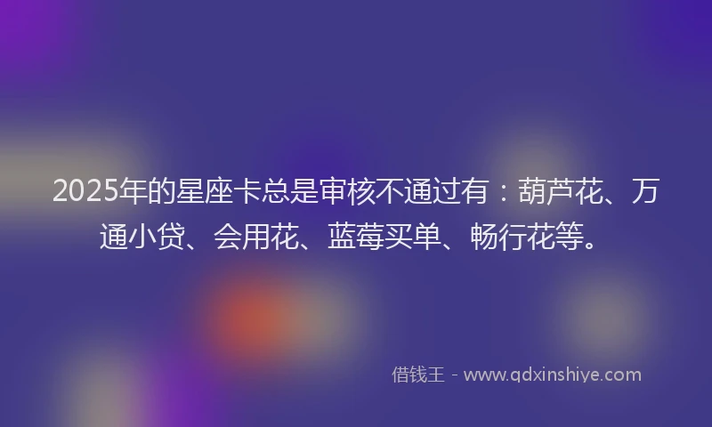 2025年的星座卡总是审核不通过有：葫芦花、万通小贷、会用花、蓝莓买单、畅行花等。