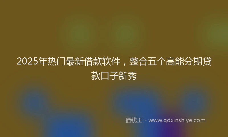2025年热门最新借款软件，整合五个高能分期贷款口子新秀