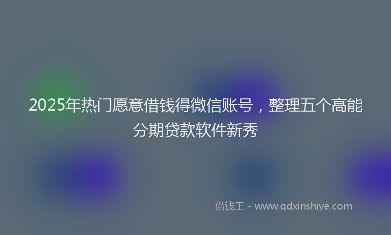 2025年热门愿意借钱得微信账号，整理五个高能分期贷款软件新秀