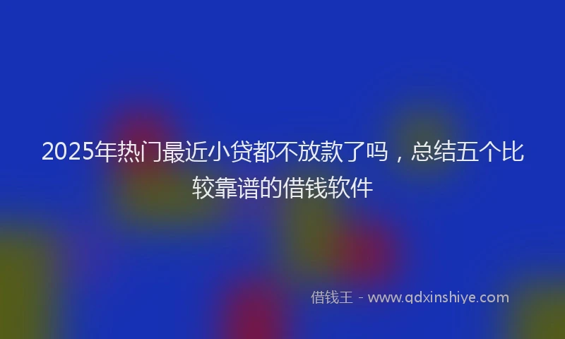 2025年热门最近小贷都不放款了吗，总结五个比较靠谱的借钱软件