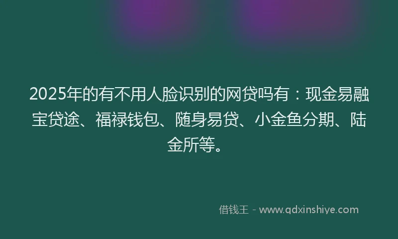 2025年的有不用人脸识别的网贷吗有：现金易融宝贷途、福禄钱包、随身易贷、小金鱼分期、陆金所等。