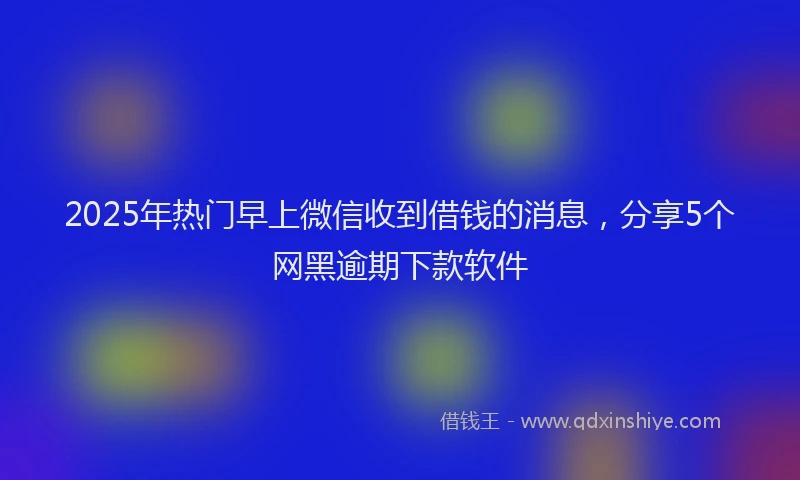 2025年热门早上微信收到借钱的消息，分享5个网黑逾期下款软件