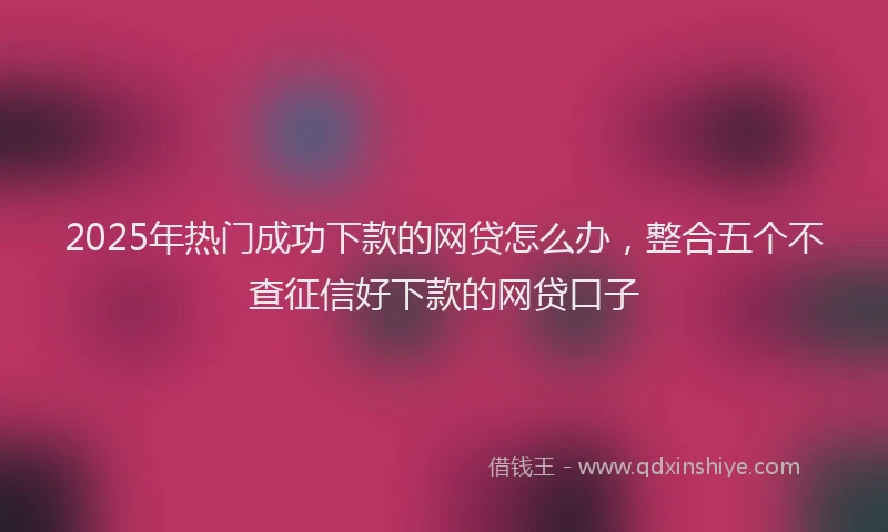 2025年热门成功下款的网贷怎么办，整合五个不查征信好下款的网贷口子