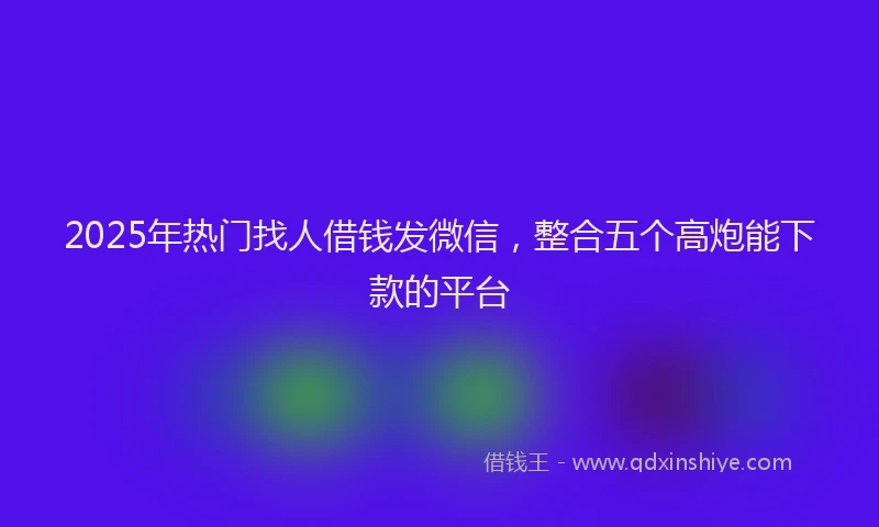 2025年热门找人借钱发微信，整合五个高炮能下款的平台