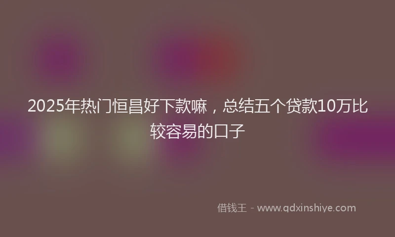 2025年热门恒昌好下款嘛，总结五个贷款10万比较容易的口子