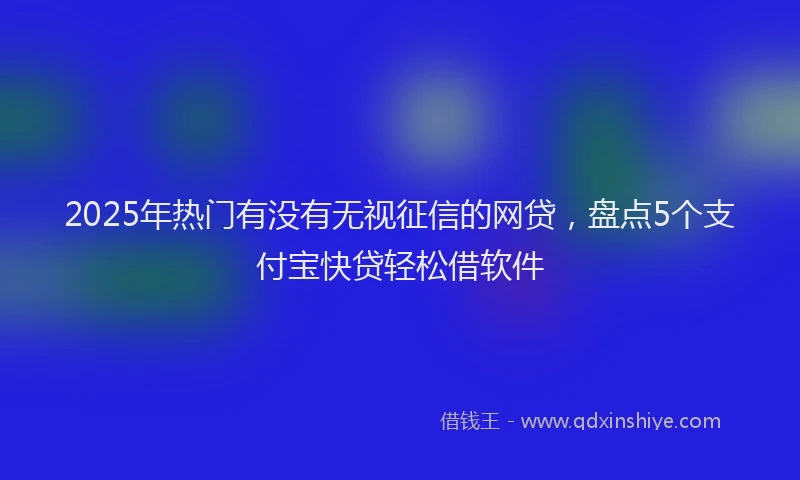2025年热门有没有无视征信的网贷，盘点5个支付宝快贷轻松借软件