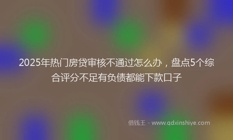 2025年热门房贷审核不通过怎么办，盘点5个综合评分不足有负债都能下款口子