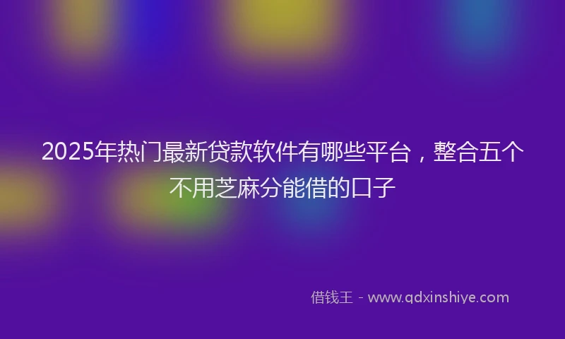 2025年热门最新贷款软件有哪些平台，整合五个不用芝麻分能借的口子