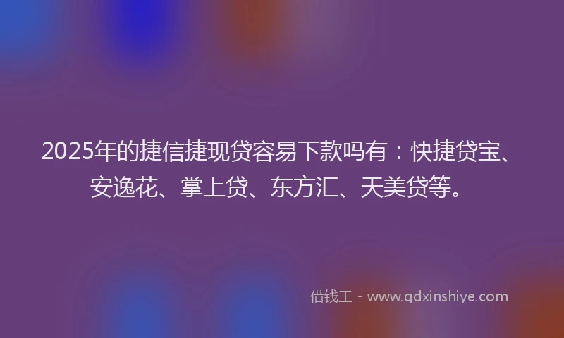 2025年的捷信捷现贷容易下款吗有：快捷贷宝、安逸花、掌上贷、东方汇、天美贷等。