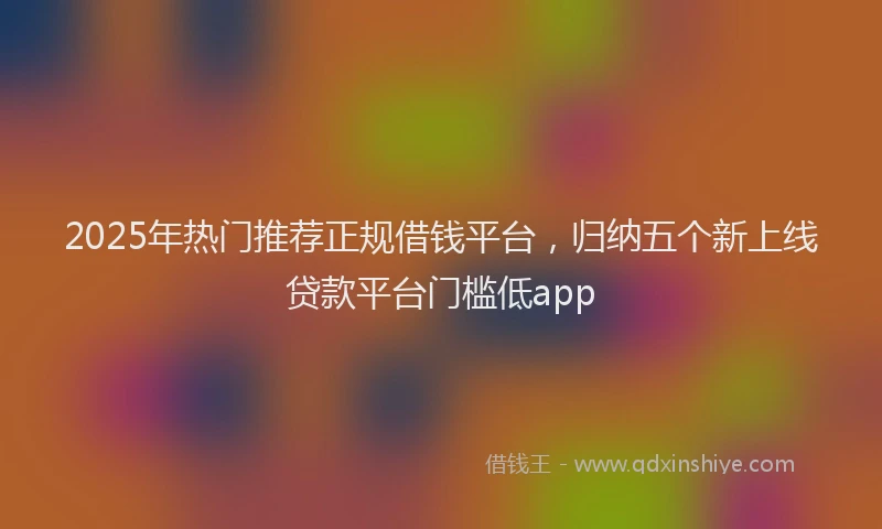 2025年热门推荐正规借钱平台，归纳五个新上线贷款平台门槛低app