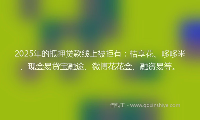 2025年的抵押贷款线上被拒有：桔享花、哆哆米、现金易贷宝融途、微博花花金、融资易等。
