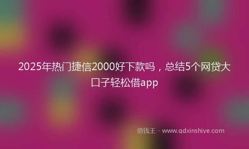 2025年热门捷信2000好下款吗，总结5个网贷大口子轻松借app