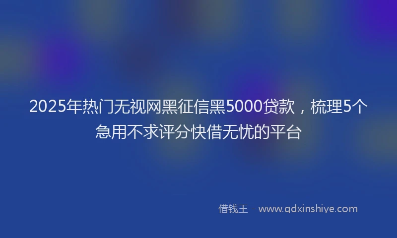 2025年热门无视网黑征信黑5000贷款，梳理5个急用不求评分快借无忧的平台