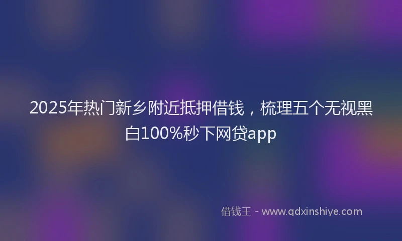 2025年热门新乡附近抵押借钱，梳理五个无视黑白100%秒下网贷app