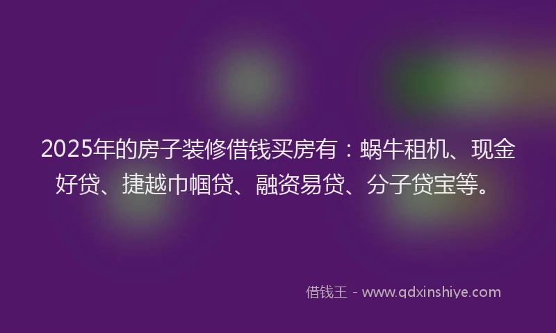 2025年的房子装修借钱买房有：蜗牛租机、现金好贷、捷越巾帼贷、融资易贷、分子贷宝等。