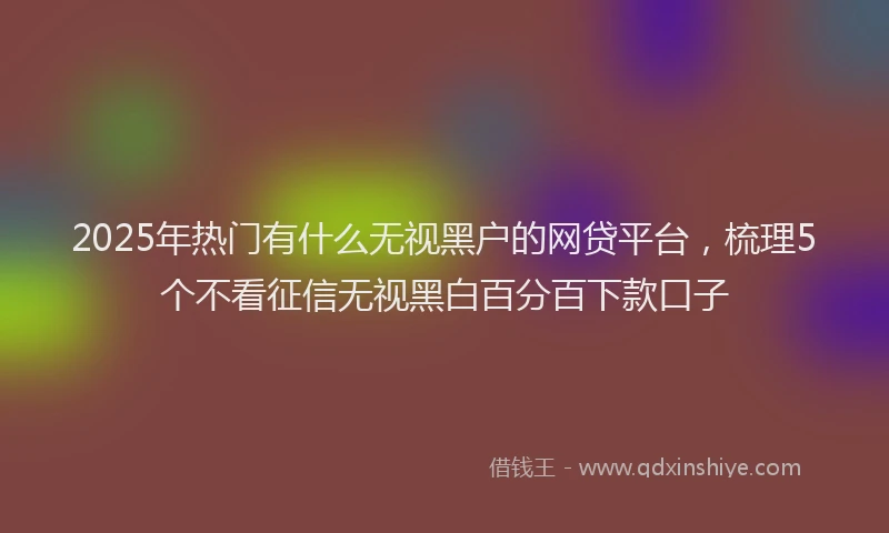 2025年热门有什么无视黑户的网贷平台，梳理5个不看征信无视黑白百分百下款口子