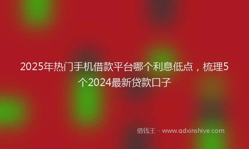 2025年热门手机借款平台哪个利息低点，梳理5个2024最新贷款口子