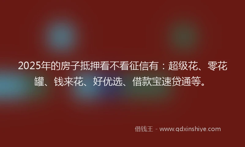 2025年的房子抵押看不看征信有：超级花、零花罐、钱来花、好优选、借款宝速贷通等。