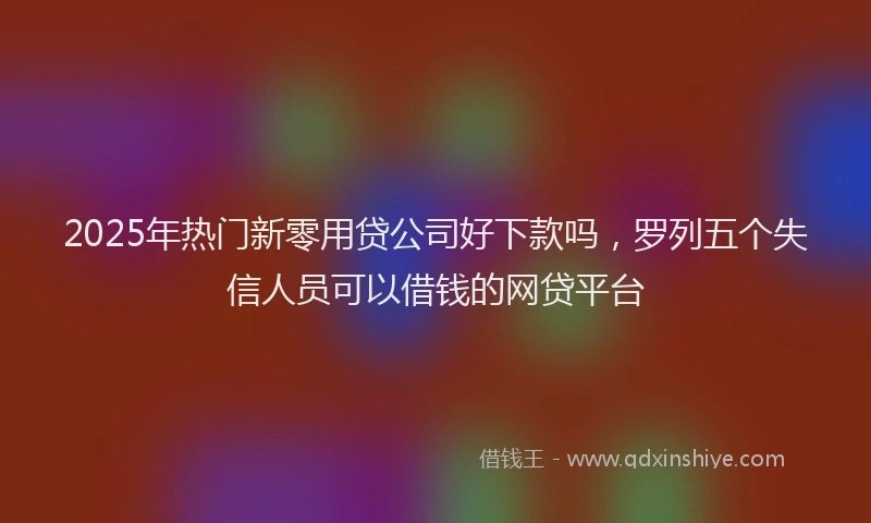2025年热门新零用贷公司好下款吗，罗列五个失信人员可以借钱的网贷平台