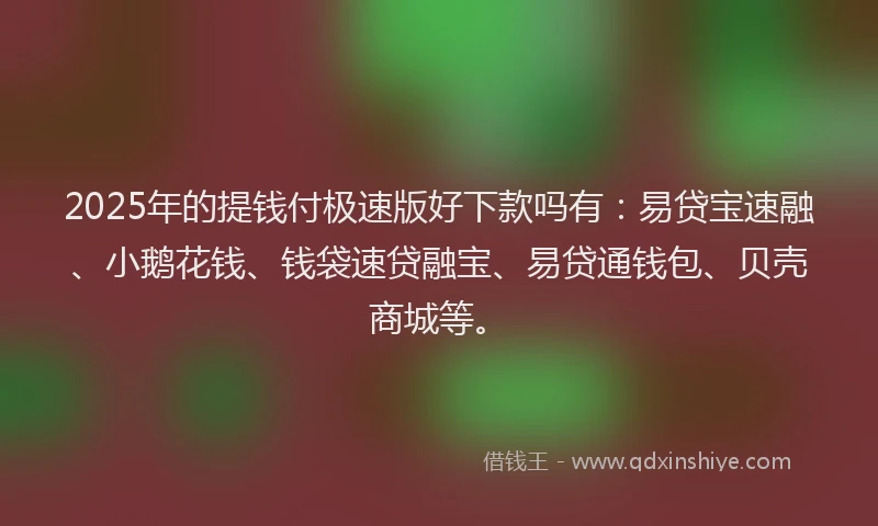 2025年的提钱付极速版好下款吗有：易贷宝速融、小鹅花钱、钱袋速贷融宝、易贷通钱包、贝壳商城等。