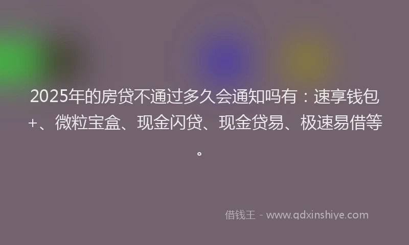 2025年的房贷不通过多久会通知吗有：速享钱包+、微粒宝盒、现金闪贷、现金贷易、极速易借等。