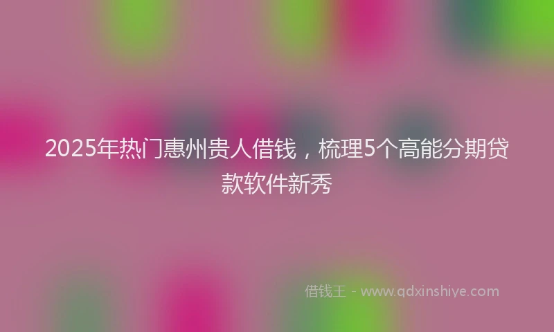 2025年热门惠州贵人借钱，梳理5个高能分期贷款软件新秀
