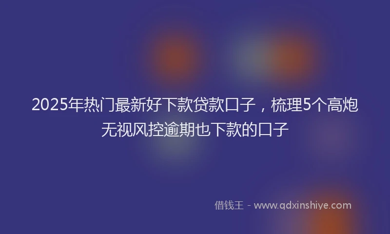2025年热门最新好下款贷款口子，梳理5个高炮无视风控逾期也下款的口子