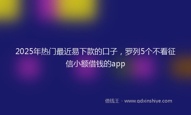 2025年热门最近易下款的口子，罗列5个不看征信小额借钱的app