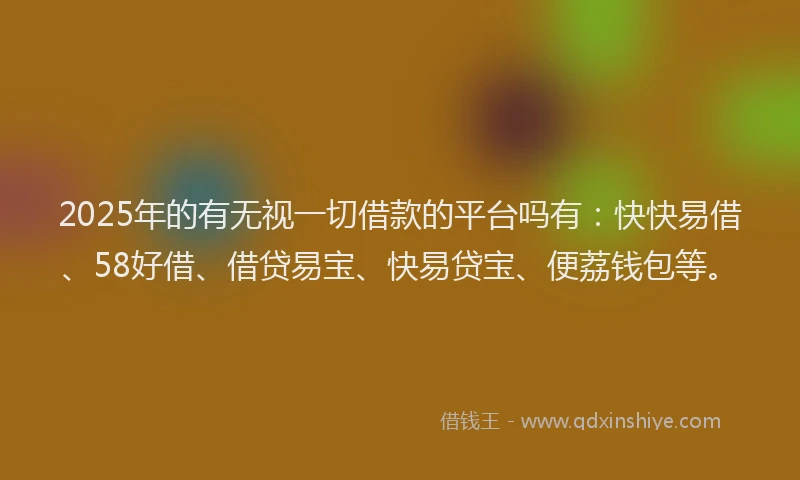 2025年的有无视一切借款的平台吗有：快快易借、58好借、借贷易宝、快易贷宝、便荔钱包等。