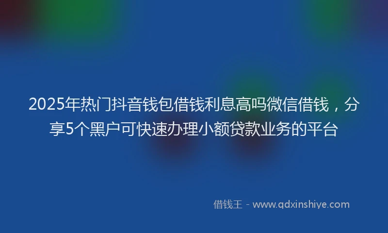 2025年热门抖音钱包借钱利息高吗微信借钱，分享5个黑户可快速办理小额贷款业务的平台