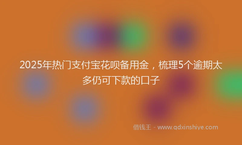 2025年热门支付宝花呗备用金，梳理5个逾期太多仍可下款的口子