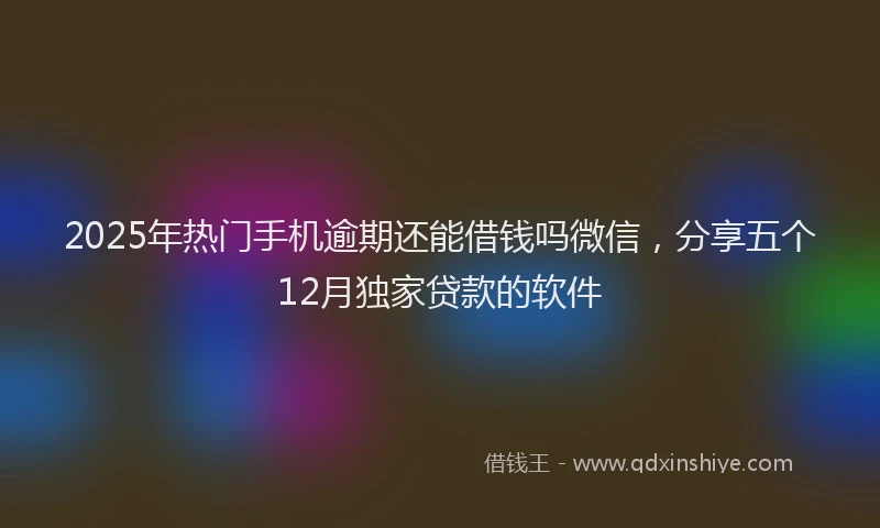 2025年热门手机逾期还能借钱吗微信，分享五个12月独家贷款的软件