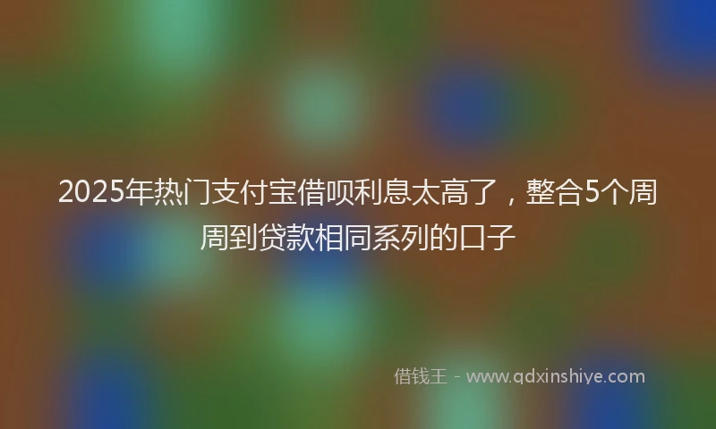 2025年热门支付宝借呗利息太高了，整合5个周周到贷款相同系列的口子