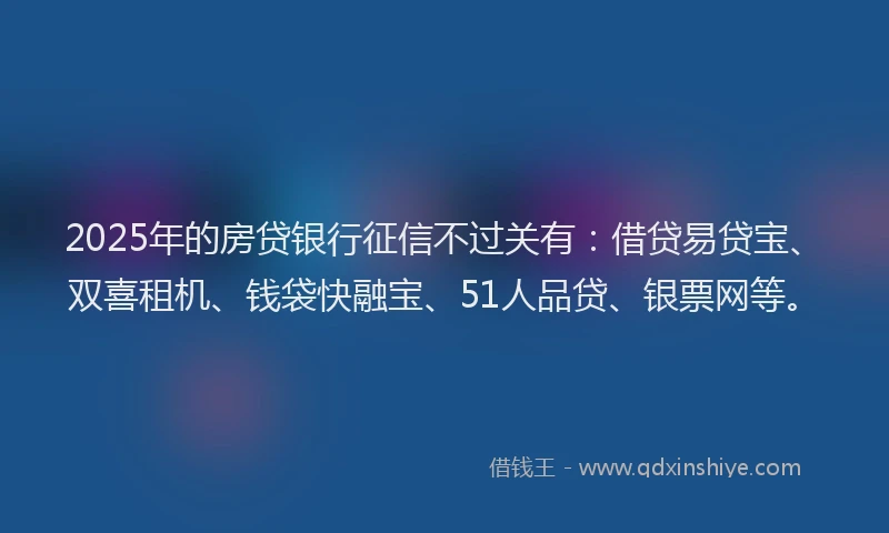 2025年的房贷银行征信不过关有：借贷易贷宝、双喜租机、钱袋快融宝、51人品贷、银票网等。