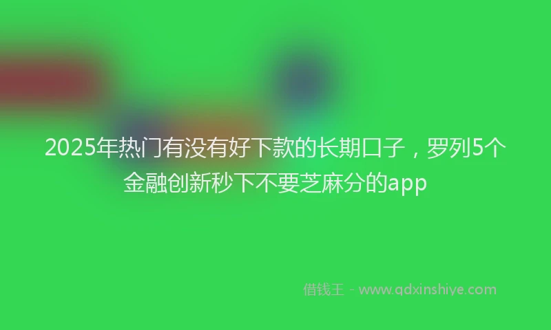 2025年热门有没有好下款的长期口子，罗列5个金融创新秒下不要芝麻分的app