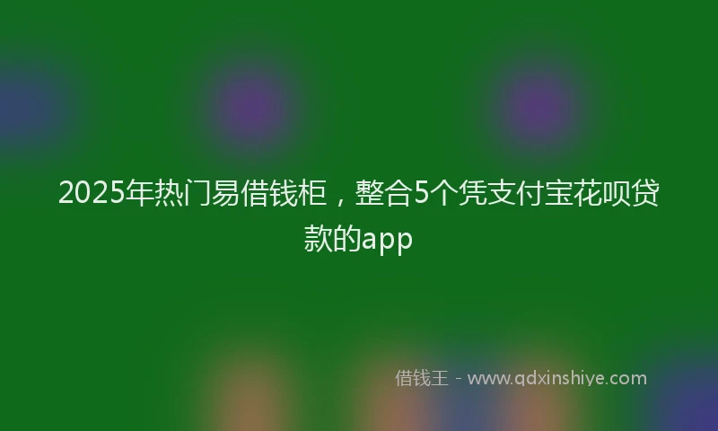 2025年热门易借钱柜，整合5个凭支付宝花呗贷款的app