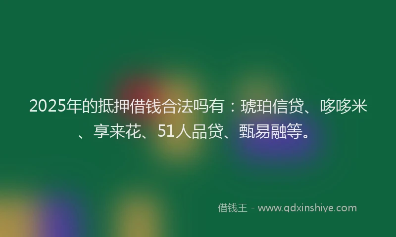 2025年的抵押借钱合法吗有：琥珀信贷、哆哆米、享来花、51人品贷、甄易融等。