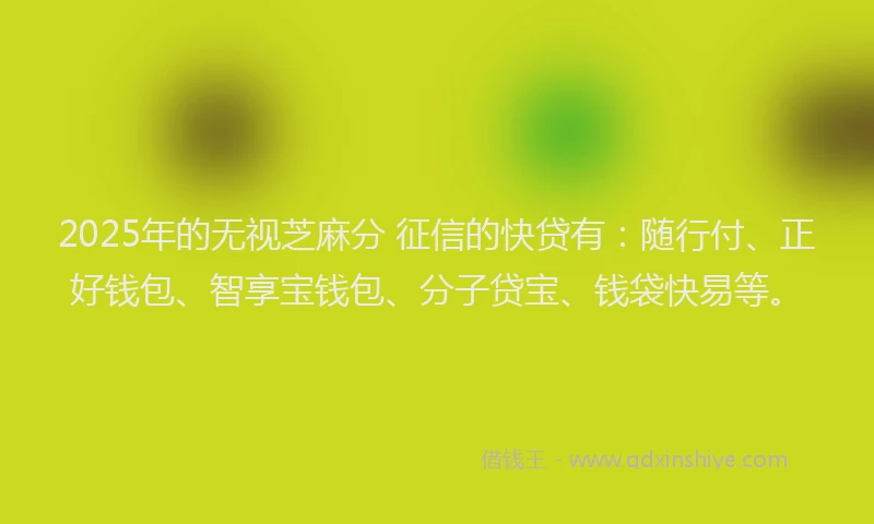 2025年的无视芝麻分 征信的快贷有：随行付、正好钱包、智享宝钱包、分子贷宝、钱袋快易等。