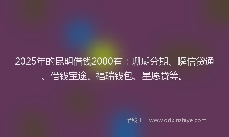 2025年的昆明借钱2000有：珊瑚分期、瞬信贷通、借钱宝途、福瑞钱包、星愿贷等。