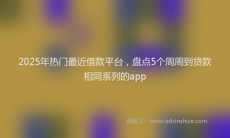 2025年热门最近借款平台，盘点5个周周到贷款相同系列的app