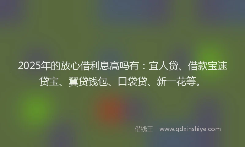 2025年的放心借利息高吗有：宜人贷、借款宝速贷宝、翼贷钱包、口袋贷、新一花等。