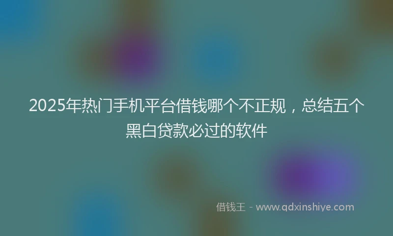 2025年热门手机平台借钱哪个不正规，总结五个黑白贷款必过的软件