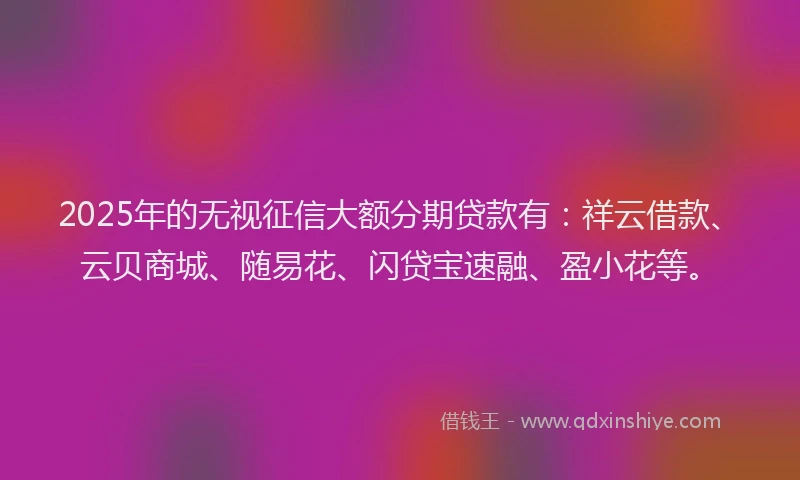 2025年的无视征信大额分期贷款有：祥云借款、云贝商城、随易花、闪贷宝速融、盈小花等。