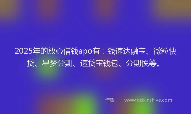 2025年的放心借钱apo有：钱速达融宝、微粒快贷、星梦分期、速贷宝钱包、分期悦等。