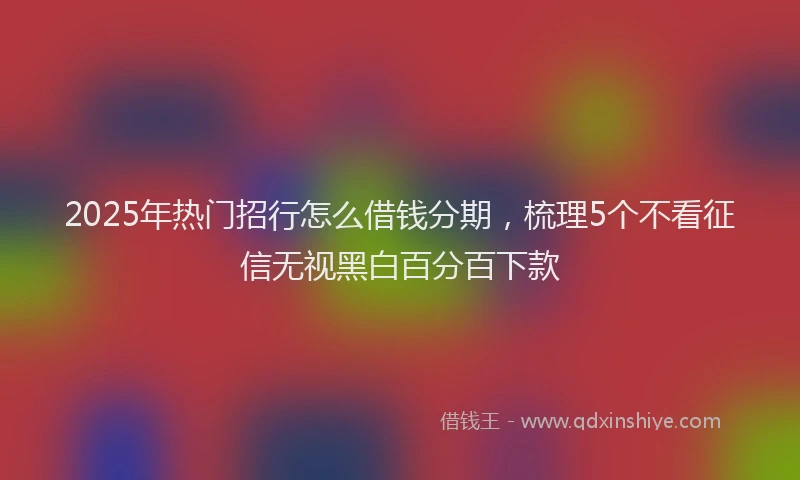 2025年热门招行怎么借钱分期，梳理5个不看征信无视黑白百分百下款
