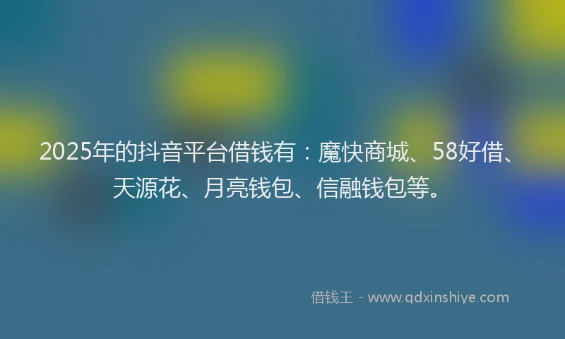 2025年的抖音平台借钱有：魔快商城、58好借、天源花、月亮钱包、信融钱包等。