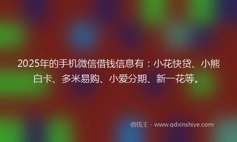 2025年的手机微信借钱信息有：小花快贷、小熊白卡、多米易购、小爱分期、新一花等。