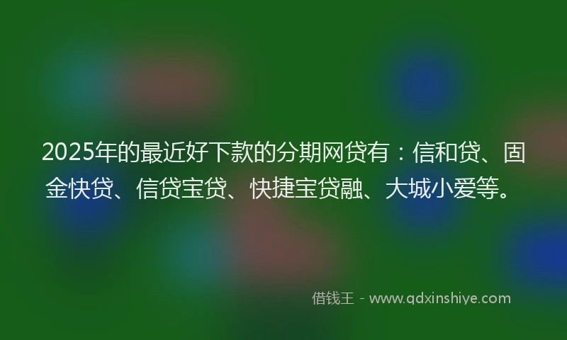 2025年的最近好下款的分期网贷有：信和贷、固金快贷、信贷宝贷、快捷宝贷融、大城小爱等。