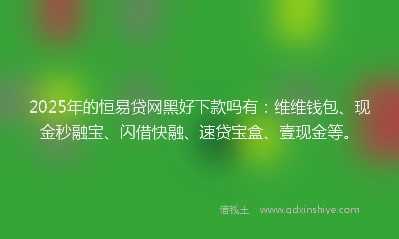 2025年的恒易贷网黑好下款吗有：维维钱包、现金秒融宝、闪借快融、速贷宝盒、壹现金等。