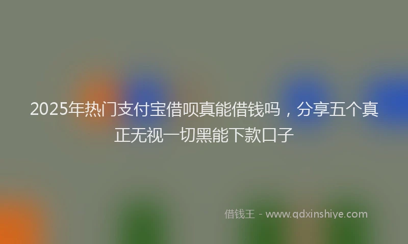 2025年热门支付宝借呗真能借钱吗，分享五个真正无视一切黑能下款口子